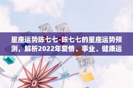 星座运势陈七七-陈七七的星座运势预测，解析2022年爱情、事业、健康运程