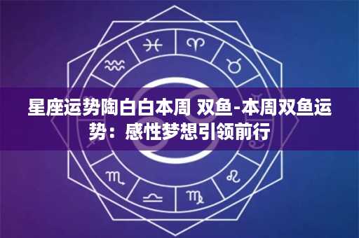 星座运势陶白白本周 双鱼-本周双鱼运势：感性梦想引领前行