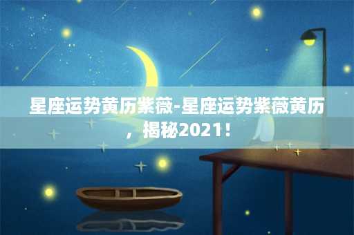 星座运势黄历紫薇-星座运势紫薇黄历，揭秘2021！