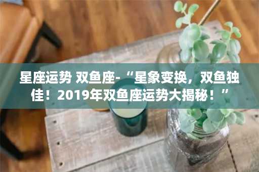 星座运势 双鱼座-“星象变换，双鱼独佳！2019年双鱼座运势大揭秘！”