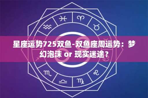 星座运势725双鱼-双鱼座周运势：梦幻泡沫 or 现实迷途？