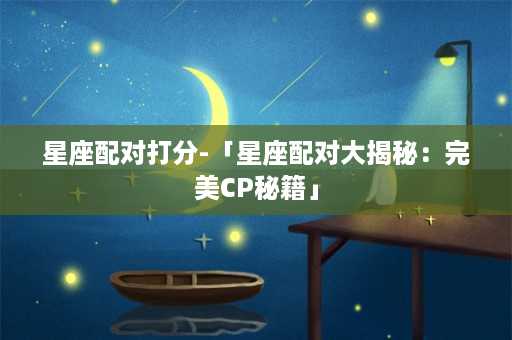 星座配对打分-「星座配对大揭秘：完美CP秘籍」