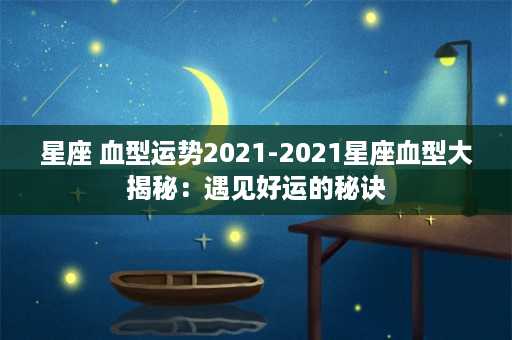 星座 血型运势2021-2021星座血型大揭秘：遇见好运的秘诀