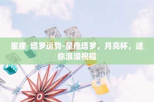 星座  塔罗运势-星座塔罗，月亮杯，送你浪漫祝福