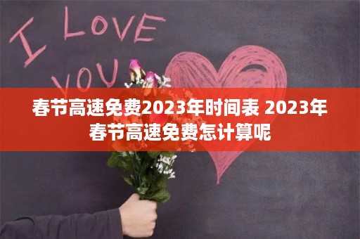 春节高速免费2023年时间表 2023年春节高速免费怎计算呢