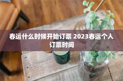 春运什么时候开始订票 2023春运个人订票时间