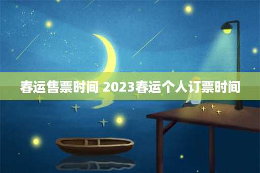 春运售票时间 2023春运个人订票时间