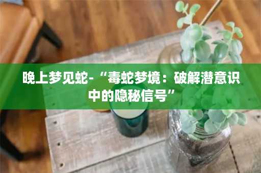 晚上梦见蛇-“毒蛇梦境：破解潜意识中的隐秘信号”