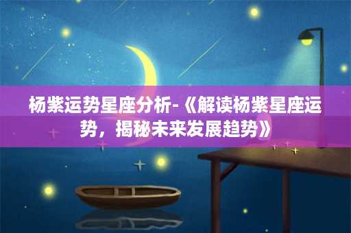 杨紫运势星座分析-《解读杨紫星座运势，揭秘未来发展趋势》