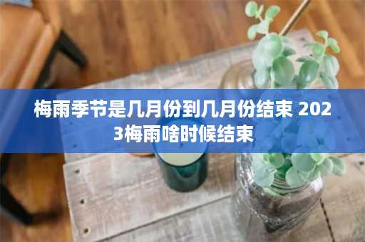 梅雨季节是几月份到几月份结束 2023梅雨啥时候结束