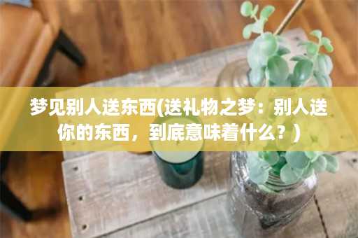 梦见别人送东西(送礼物之梦：别人送你的东西，到底意味着什么？)