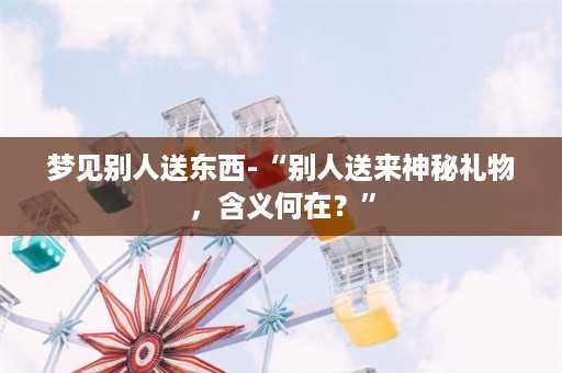 梦见别人送东西-“别人送来神秘礼物，含义何在？”