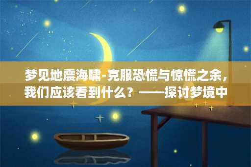 梦见地震海啸-克服恐慌与惊慌之余，我们应该看到什么？——探讨梦境中地震海啸所带给我们的启示