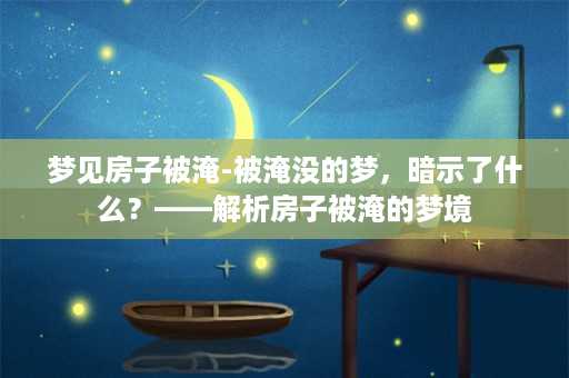 梦见房子被淹-被淹没的梦，暗示了什么？——解析房子被淹的梦境