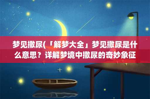 梦见撒尿(「解梦大全」梦见撒尿是什么意思？详解梦境中撒尿的奇妙象征)