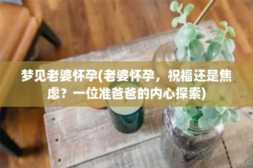 梦见老婆怀孕(老婆怀孕，祝福还是焦虑？一位准爸爸的内心探索)