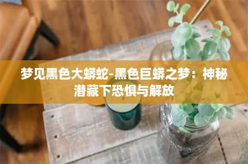 梦见黑色大蟒蛇-黑色巨蟒之梦：神秘潜藏下恐惧与解放