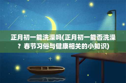 正月初一能洗澡吗(正月初一能否洗澡？春节习俗与健康相关的小知识)