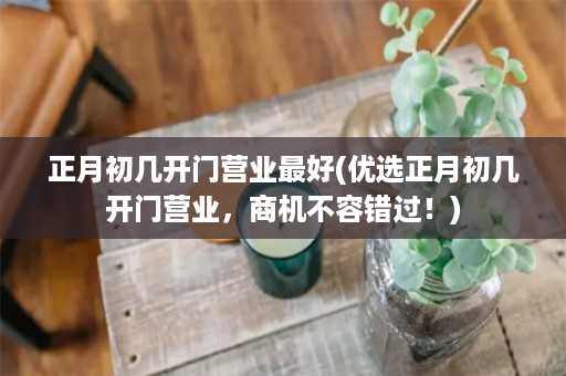 正月初几开门营业最好(优选正月初几开门营业，商机不容错过！)