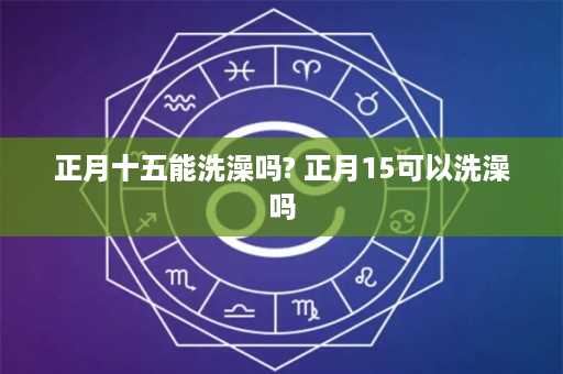 正月十五能洗澡吗? 正月15可以洗澡吗