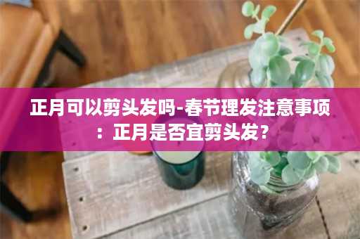 正月可以剪头发吗-春节理发注意事项：正月是否宜剪头发？