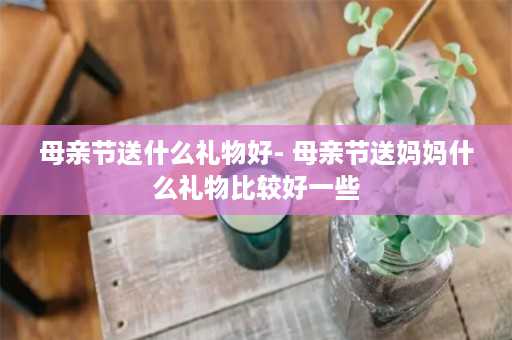 母亲节送什么礼物好- 母亲节送妈妈什么礼物比较好一些