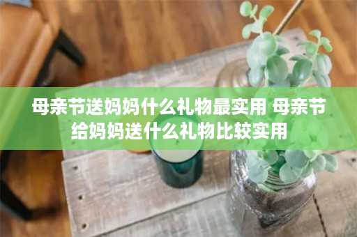 母亲节送妈妈什么礼物最实用 母亲节给妈妈送什么礼物比较实用