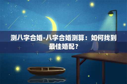 测八字合婚-八字合婚测算：如何找到最佳婚配？