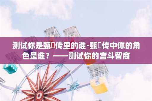 测试你是甄嬛传里的谁-甄嬛传中你的角色是谁？——测试你的宫斗智商