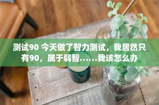 测试90 今天做了智力测试，我居然只有90，属于弱智……我该怎么办