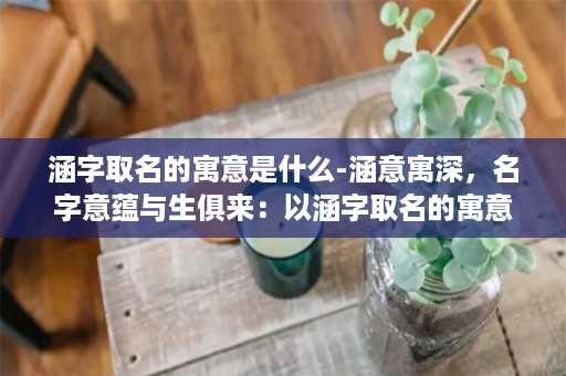 涵字取名的寓意是什么-涵意寓深，名字意蕴与生俱来：以涵字取名的寓意