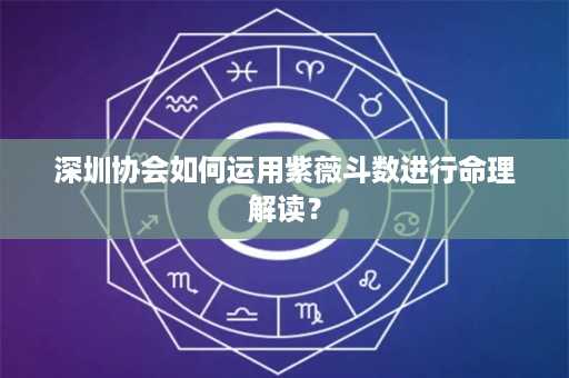 深圳协会如何运用紫薇斗数进行命理解读？