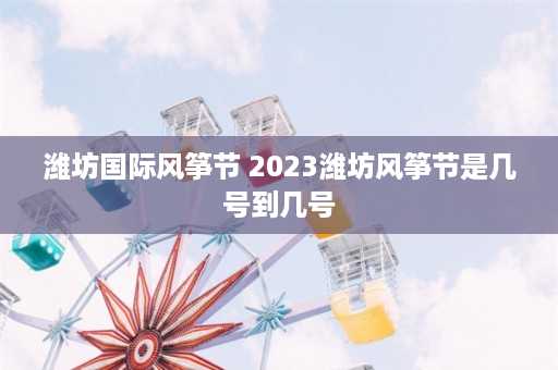 潍坊国际风筝节 2023潍坊风筝节是几号到几号