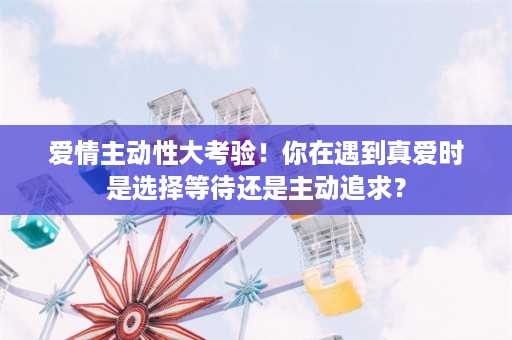 爱情主动性大考验！你在遇到真爱时是选择等待还是主动追求？