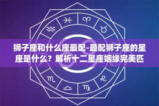 狮子座和什么座最配-最配狮子座的星座是什么？解析十二星座姻缘完美匹配