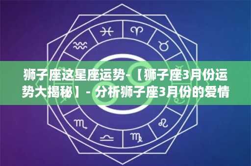 狮子座这星座运势-【狮子座3月份运势大揭秘】- 分析狮子座3月份的爱情、事业、财运，告诉你最近的好运与挑战！