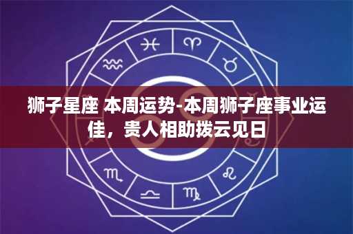 狮子星座 本周运势-本周狮子座事业运佳，贵人相助拨云见日