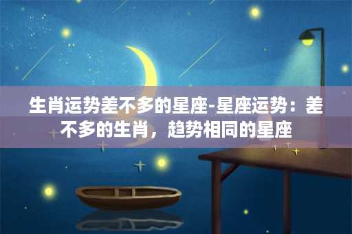 生肖运势差不多的星座-星座运势：差不多的生肖，趋势相同的星座