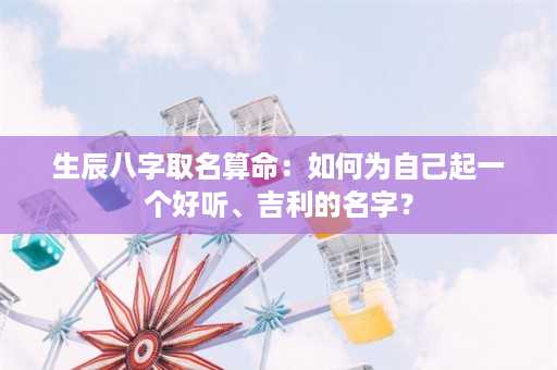 生辰八字取名算命：如何为自己起一个好听、吉利的名字？