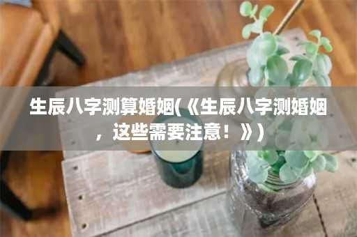 生辰八字测算婚姻(《生辰八字测婚姻，这些需要注意！》)