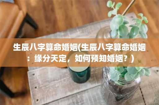 生辰八字算命婚姻(生辰八字算命婚姻：缘分天定，如何预知婚姻？)