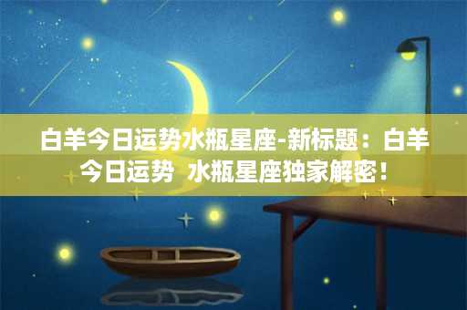 白羊今日运势水瓶星座-新标题：白羊今日运势  水瓶星座独家解密！