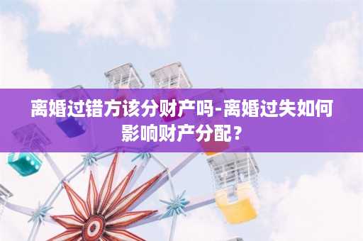 离婚过错方该分财产吗-离婚过失如何影响财产分配？