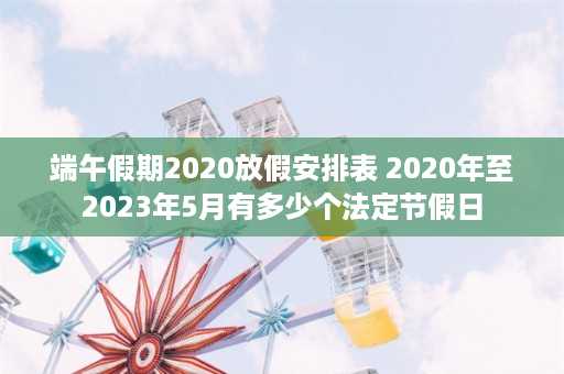 端午假期2020放假安排表 2020年至2023年5月有多少个法定节假日