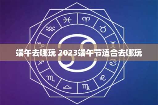 端午去哪玩 2023端午节适合去哪玩