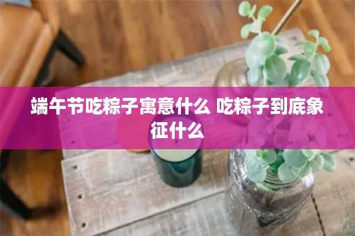 端午节吃粽子寓意什么 吃粽子到底象征什么