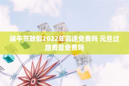 端午节放假2022年高速免费吗 元旦过路费是免费吗