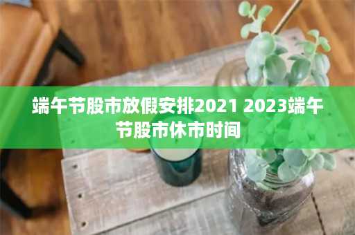 端午节股市放假安排2021 2023端午节股市休市时间