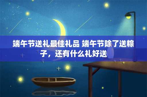 端午节送礼最佳礼品 端午节除了送粽子，还有什么礼好送