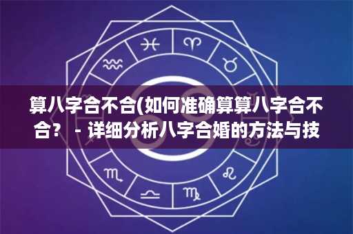 算八字合不合(如何准确算算八字合不合？ - 详细分析八字合婚的方法与技巧)